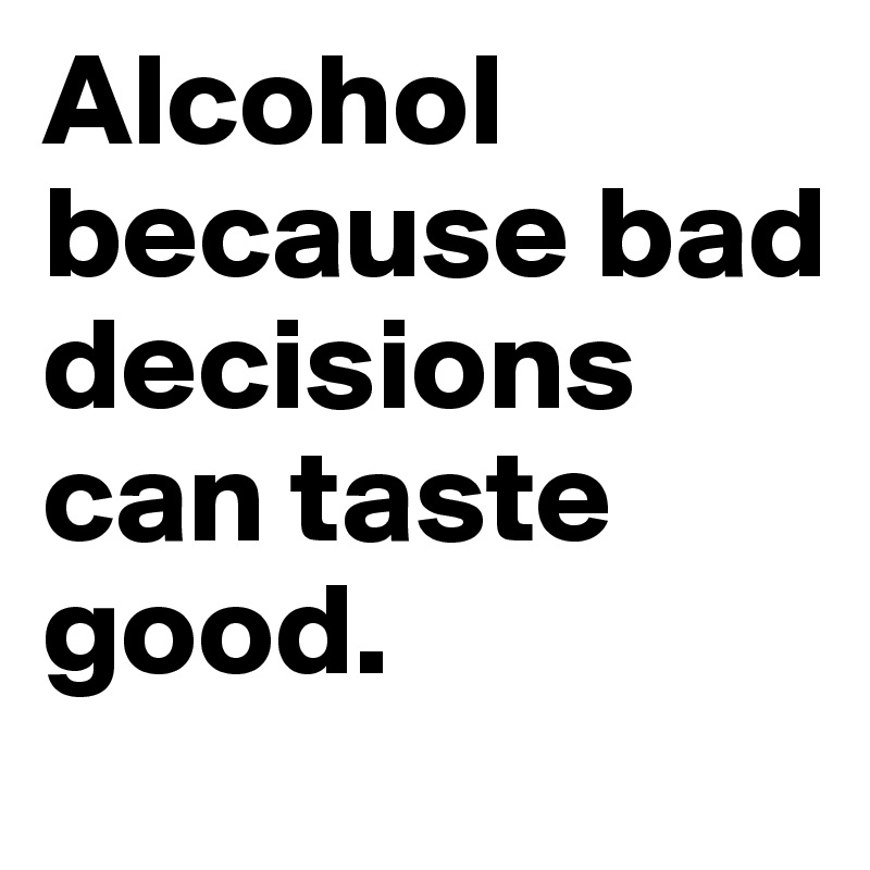 Alcohol because bad decisions can taste good.