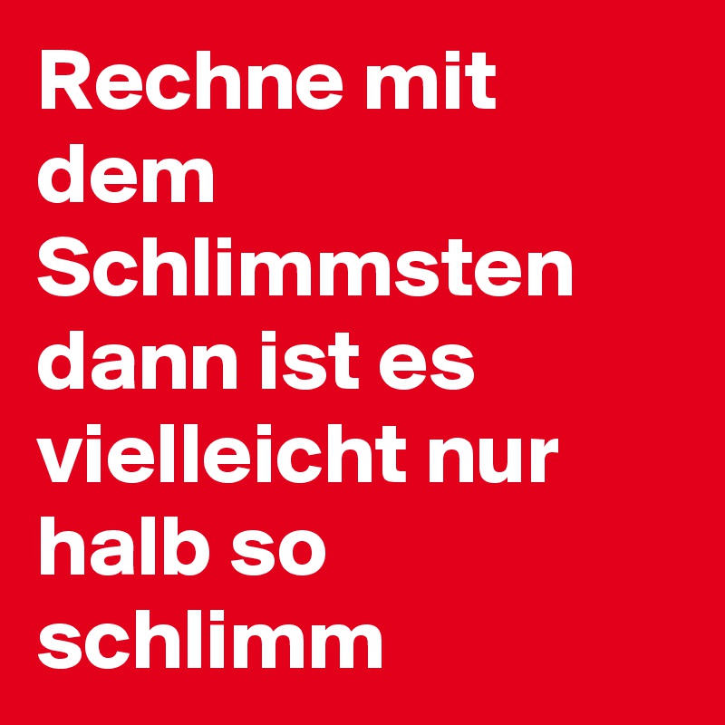Rechne mit dem Schlimmsten dann ist es vielleicht nur halb so schlimm