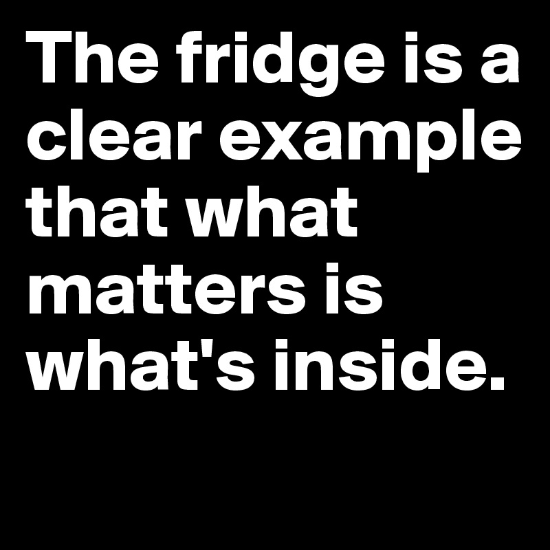 The fridge is a clear example that what matters is what's inside.
