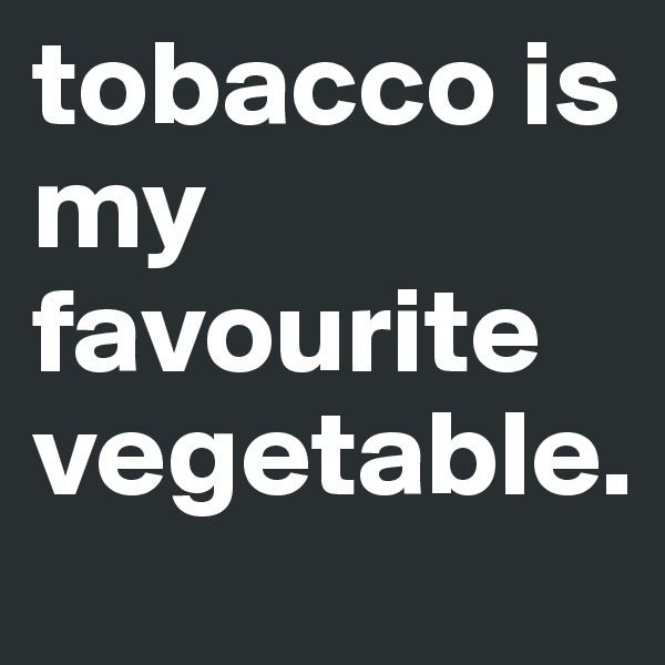 tobacco is my favourite vegetable.