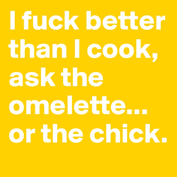 I fuck better  than I cook, ask the omelette... or the chick.
