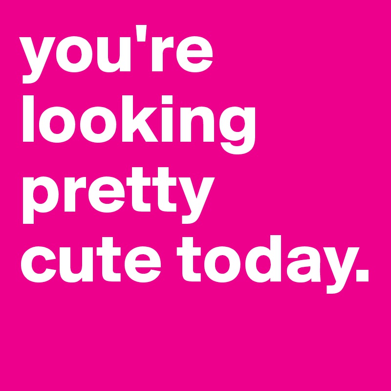 you're looking pretty cute today.