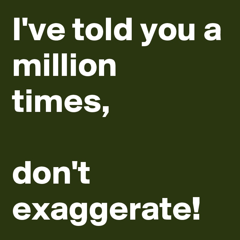I've told you a million times,

don't exaggerate!