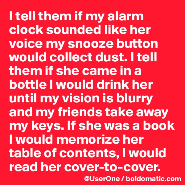 I tell them if my alarm clock sounded like her voice my snooze button would collect dust. I tell them if she came in a bottle I would drink her until my vision is blurry and my friends take away my keys. If she was a book I would memorize her table of contents, I would read her cover-to-cover.