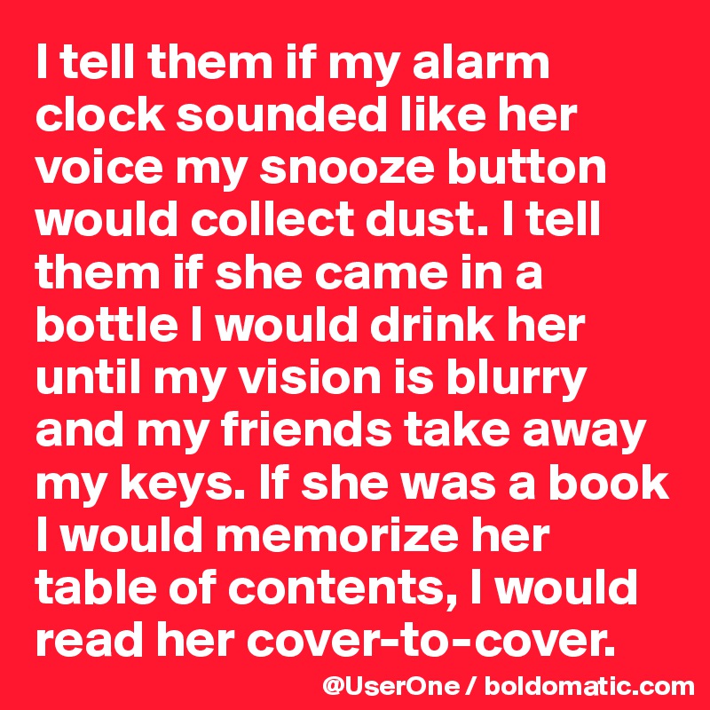 I tell them if my alarm clock sounded like her voice my snooze button would collect dust. I tell them if she came in a bottle I would drink her until my vision is blurry and my friends take away my keys. If she was a book I would memorize her table of contents, I would read her cover-to-cover.