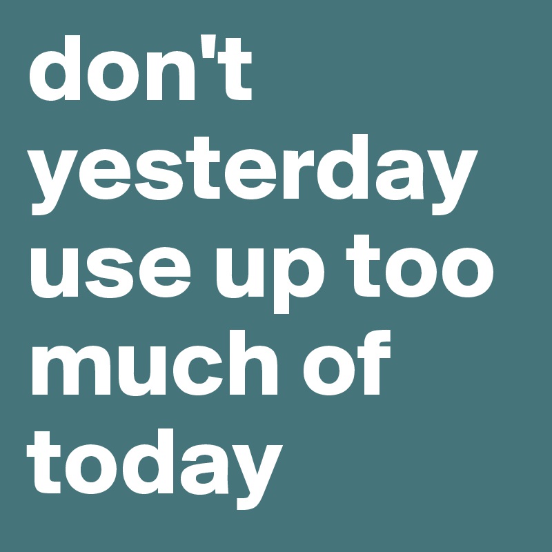 don't yesterday use up too much of today 