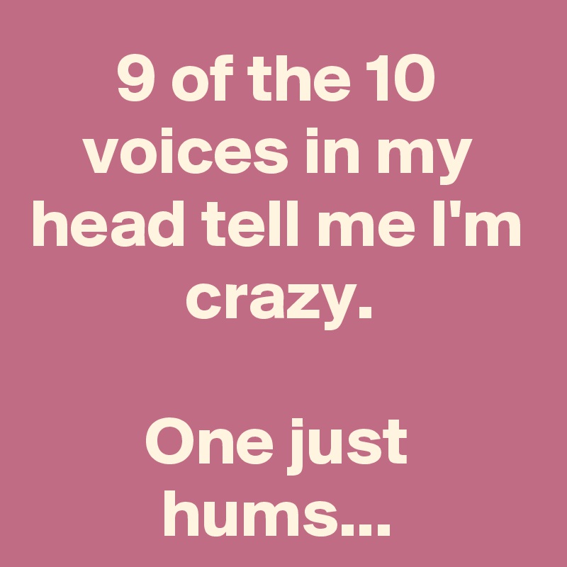 9 of the 10 voices in my head tell me I'm crazy. One just hums ...