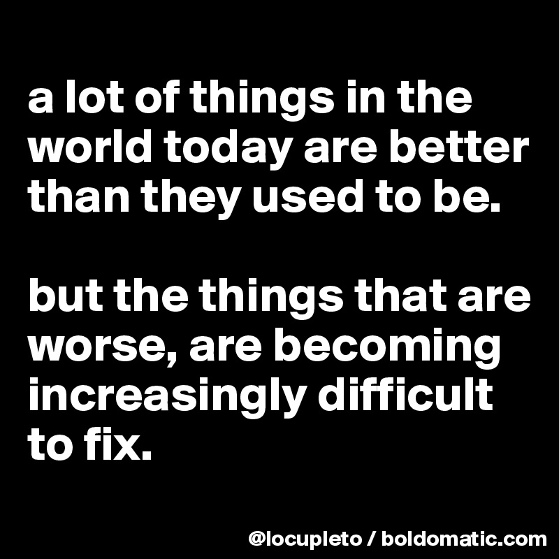 
a lot of things in the world today are better than they used to be.  

but the things that are worse, are becoming increasingly difficult to fix. 