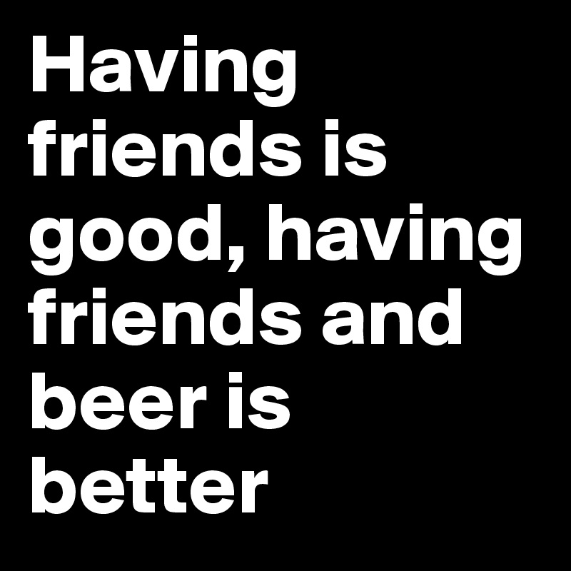 Having friends is good, having friends and beer is better