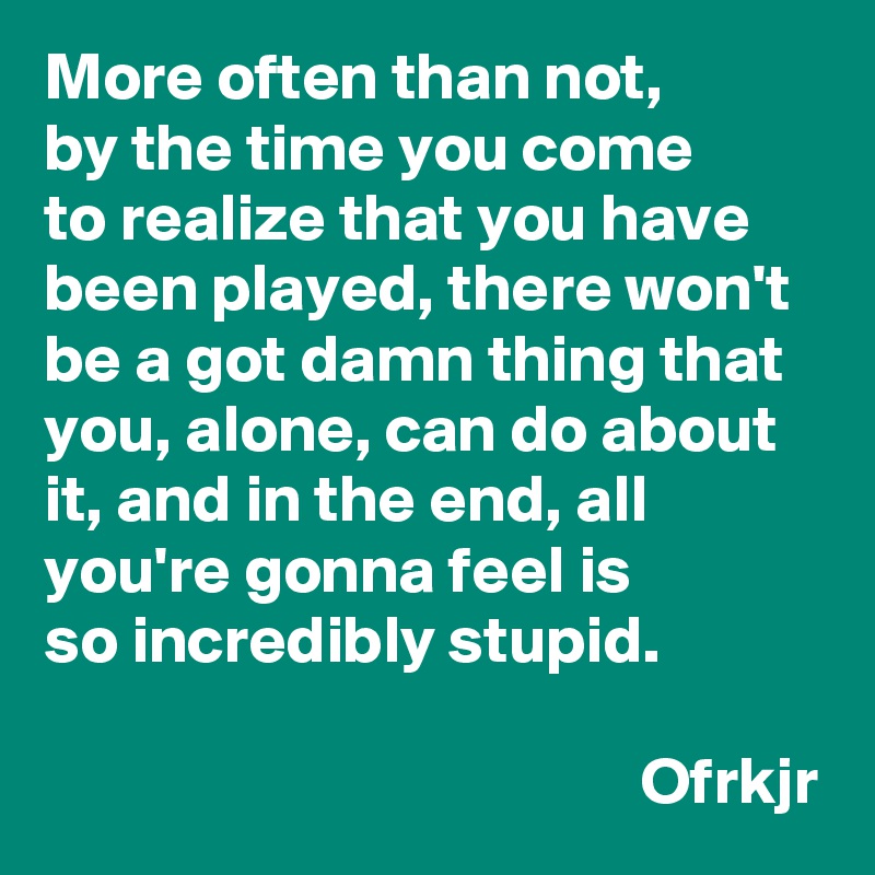 More often than not, 
by the time you come 
to realize that you have been played, there won't be a got damn thing that you, alone, can do about it, and in the end, all
you're gonna feel is
so incredibly stupid.

                                             Ofrkjr