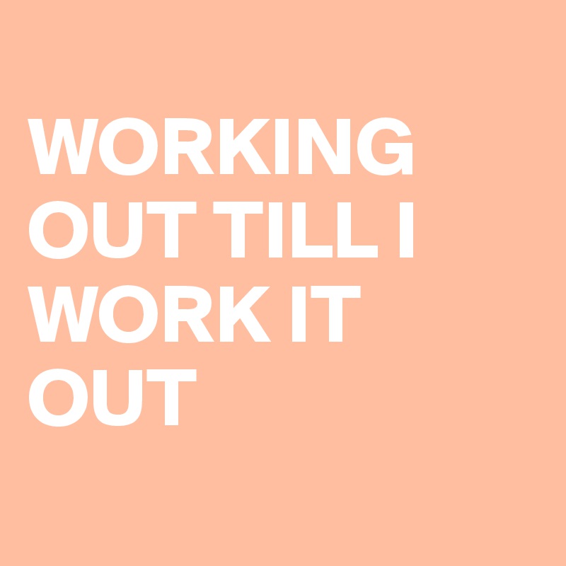 
WORKING OUT TILL I WORK IT OUT
