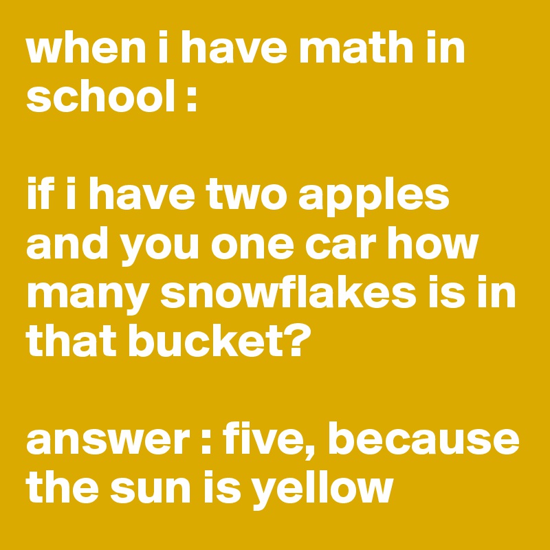 when i have math in school :

if i have two apples and you one car how many snowflakes is in that bucket?

answer : five, because the sun is yellow