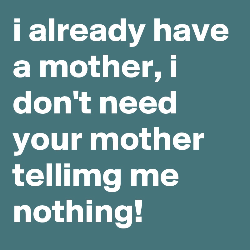 i already have a mother, i don't need your mother tellimg me nothing!