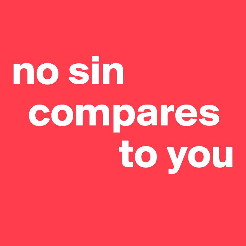 
no sin  
  compares    
             to you
