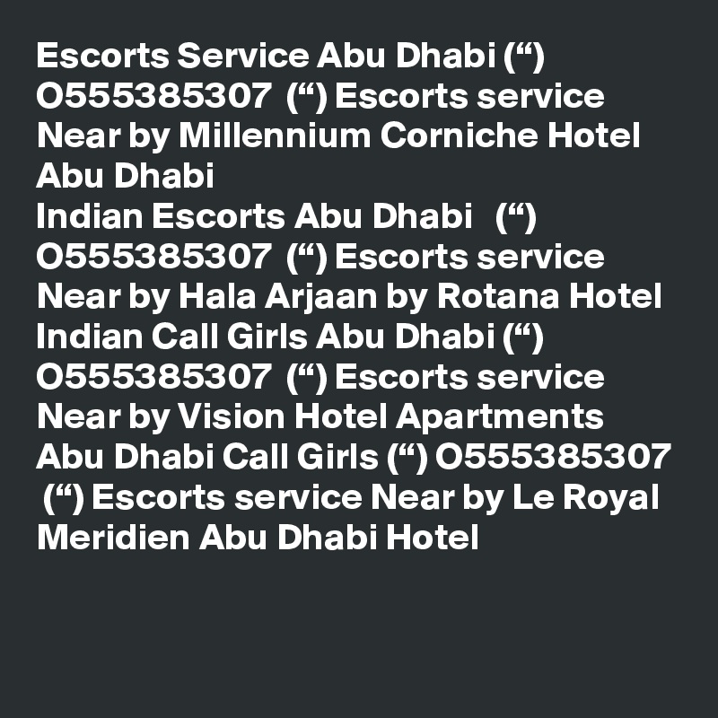 Escorts Service Abu Dhabi (“) O555385307  (“) Escorts service Near by Millennium Corniche Hotel Abu Dhabi
Indian Escorts Abu Dhabi   (“) O555385307  (“) Escorts service Near by Hala Arjaan by Rotana Hotel
Indian Call Girls Abu Dhabi (“) O555385307  (“) Escorts service Near by Vision Hotel Apartments
Abu Dhabi Call Girls (“) O555385307  (“) Escorts service Near by Le Royal Meridien Abu Dhabi Hotel
