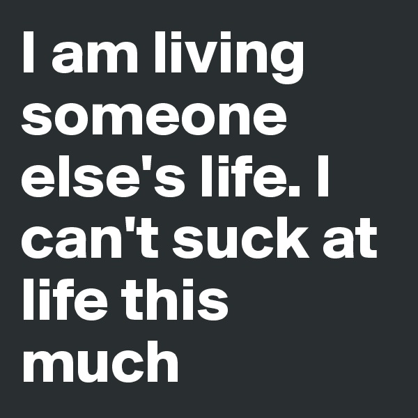 I am living someone else's life. I can't suck at life this much