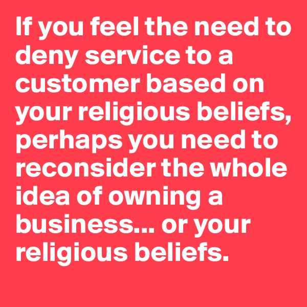 If you feel the need to deny service to a customer based on your religious beliefs, perhaps you need to reconsider the whole idea of owning a business... or your religious beliefs. 