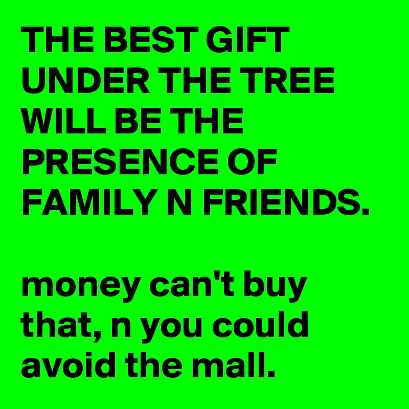 THE BEST GIFT UNDER THE TREE WILL BE THE PRESENCE OF FAMILY N FRIENDS.

money can't buy that, n you could avoid the mall.