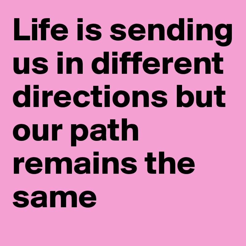 Life is sending us in different directions but our path remains the same 