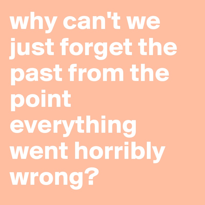 why can't we just forget the past from the point everything went horribly wrong?