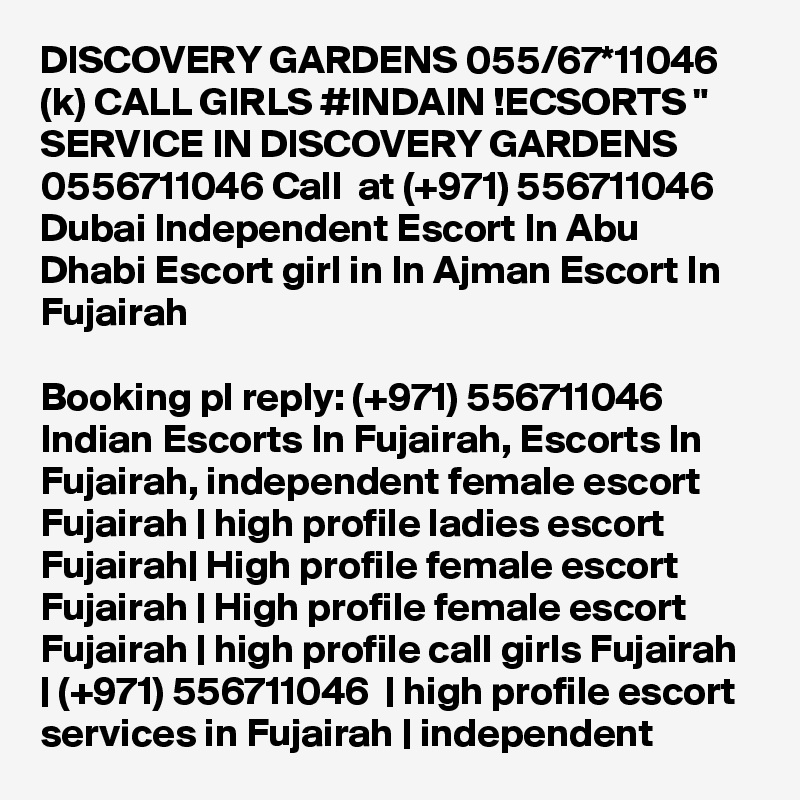 DISCOVERY GARDENS 055/67*11046 (k) CALL GIRLS #INDAIN !ECSORTS " SERVICE IN DISCOVERY GARDENS 0556711046 Call  at (+971) 556711046  Dubai Independent Escort In Abu Dhabi Escort girl in In Ajman Escort In Fujairah

Booking pl reply: (+971) 556711046  Indian Escorts In Fujairah, Escorts In Fujairah, independent female escort Fujairah | high profile ladies escort Fujairah| High profile female escort Fujairah | High profile female escort Fujairah | high profile call girls Fujairah | (+971) 556711046  | high profile escort services in Fujairah | independent 