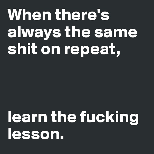 When there's always the same shit on repeat,



learn the fucking lesson.