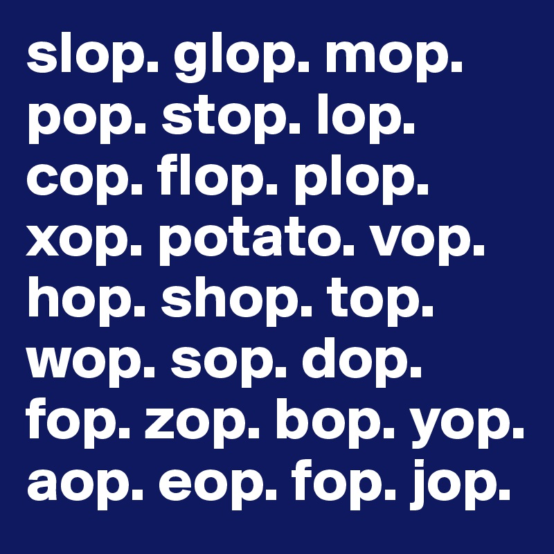 slop. glop. mop. pop. stop. lop. cop. flop. plop. xop. potato. vop.  hop. shop. top. wop. sop. dop. fop. zop. bop. yop. aop. eop. fop. jop.