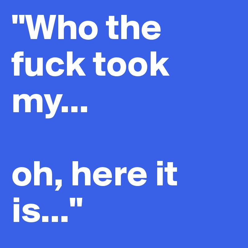 "Who the fuck took my...

oh, here it is..."