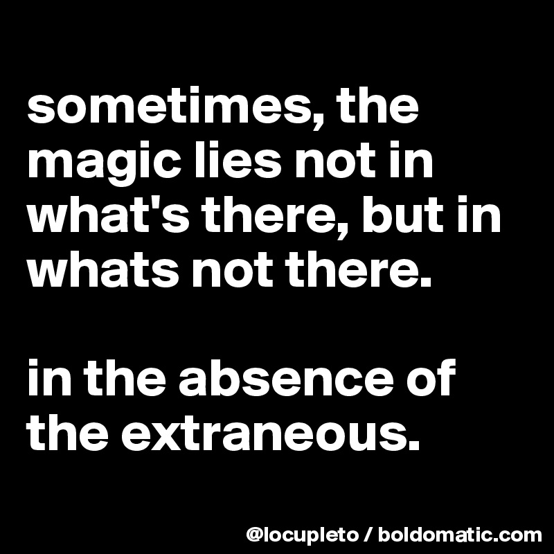 
sometimes, the magic lies not in what's there, but in whats not there. 

in the absence of the extraneous. 
