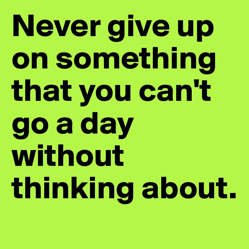 Never give up on something that you can't go a day without thinking about.