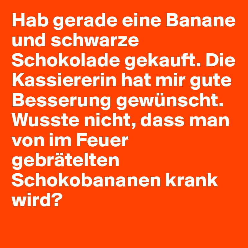 Hab gerade eine Banane und schwarze Schokolade gekauft. Die Kassiererin hat mir gute Besserung gewünscht.
Wusste nicht, dass man von im Feuer gebrätelten Schokobananen krank wird?