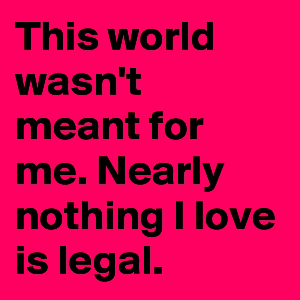 This world wasn't meant for me. Nearly nothing I love is legal.