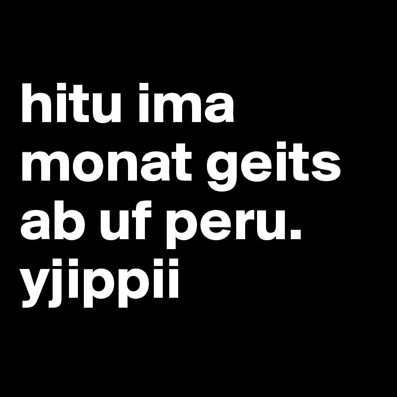 
hitu ima monat geits ab uf peru. yjippii
