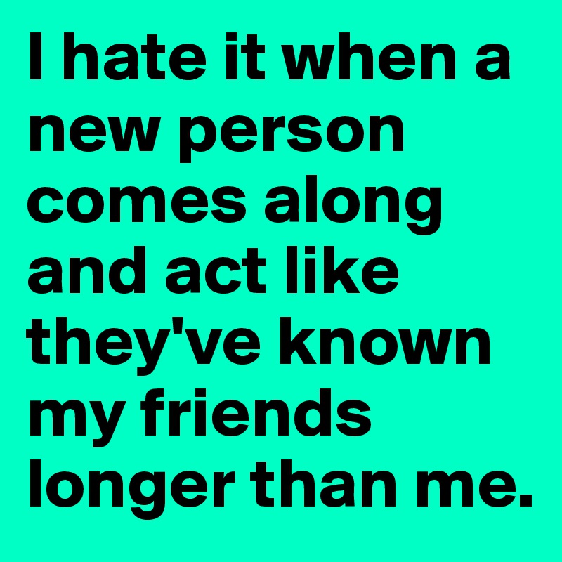 I hate it when a new person comes along and act like they've known my friends longer than me.