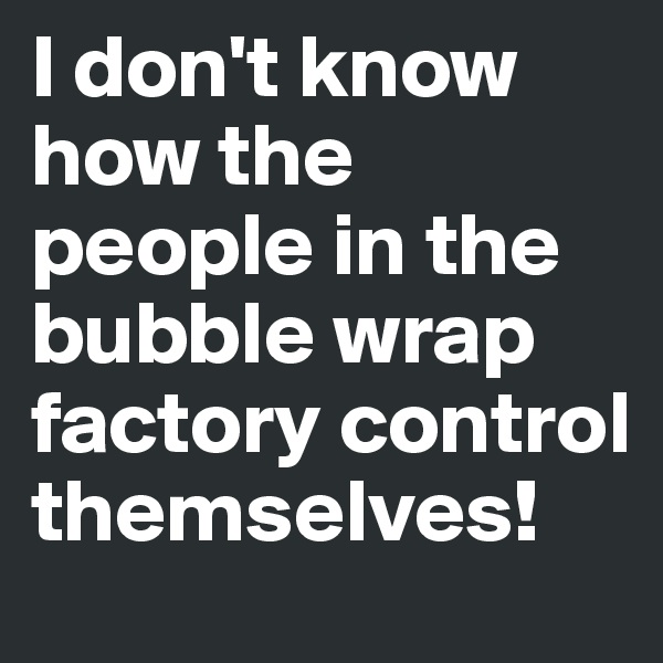 I don't know how the people in the bubble wrap factory control themselves!