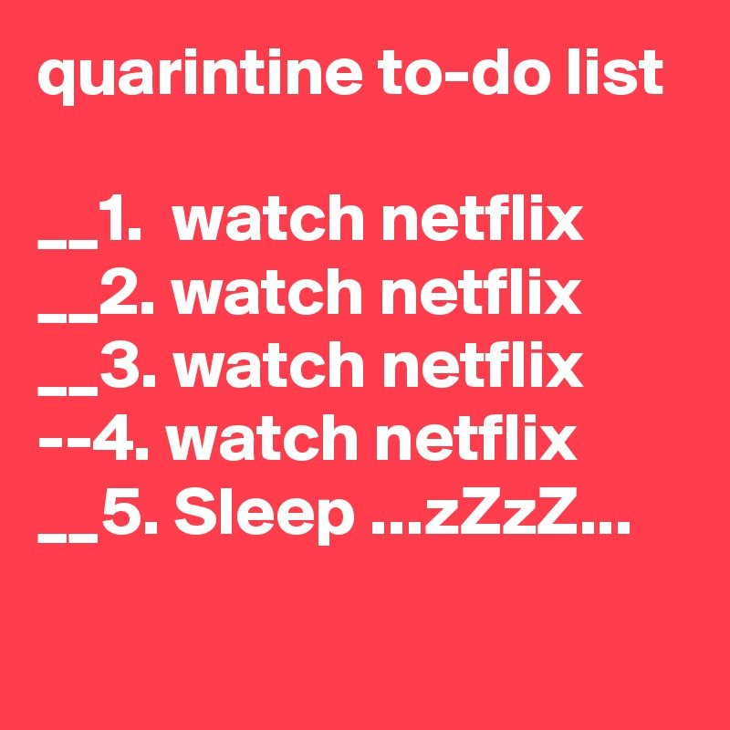 quarintine to-do list

__1.  watch netflix
__2. watch netflix
__3. watch netflix
--4. watch netflix
__5. Sleep ...zZzZ...
