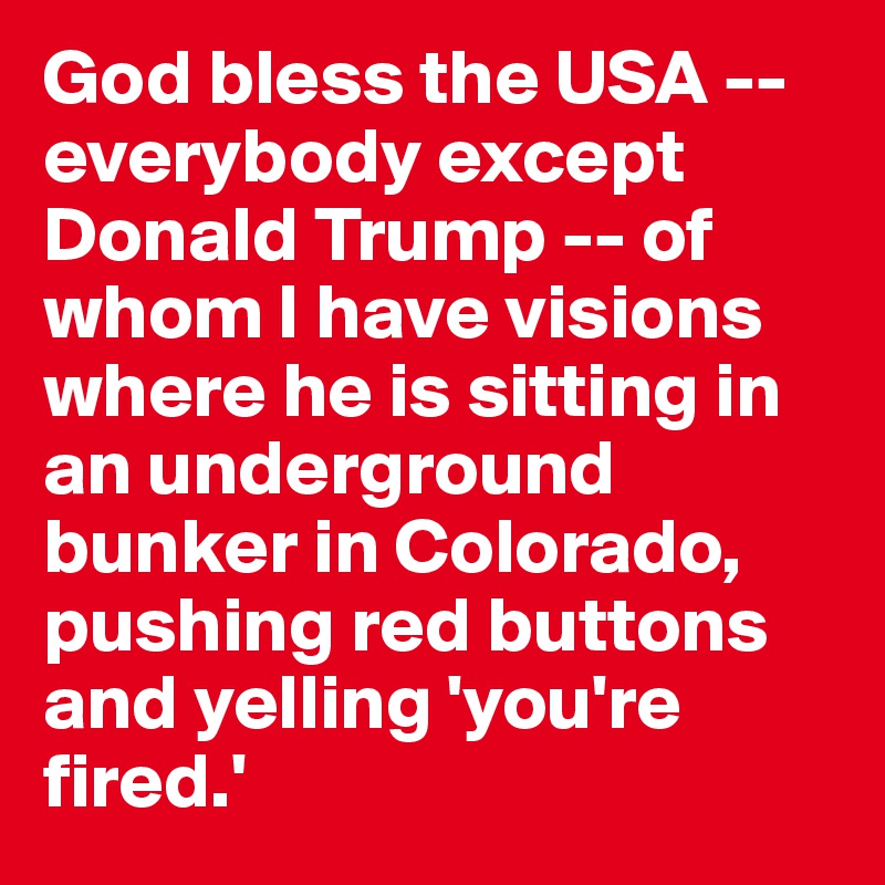 God bless the USA -- everybody except Donald Trump -- of whom I have visions where he is sitting in an underground bunker in Colorado, pushing red buttons and yelling 'you're fired.'