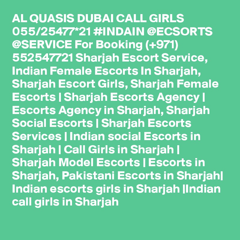 AL QUASIS DUBAI CALL GIRLS 055/25477*21 #INDAIN @ECSORTS @SERVICE For Booking (+971) 552547721 Sharjah Escort Service, Indian Female Escorts In Sharjah, Sharjah Escort Girls, Sharjah Female Escorts | Sharjah Escorts Agency | Escorts Agency in Sharjah, Sharjah Social Escorts | Sharjah Escorts Services | Indian social Escorts in Sharjah | Call Girls in Sharjah | Sharjah Model Escorts | Escorts in Sharjah, Pakistani Escorts in Sharjah| Indian escorts girls in Sharjah |Indian call girls in Sharjah 