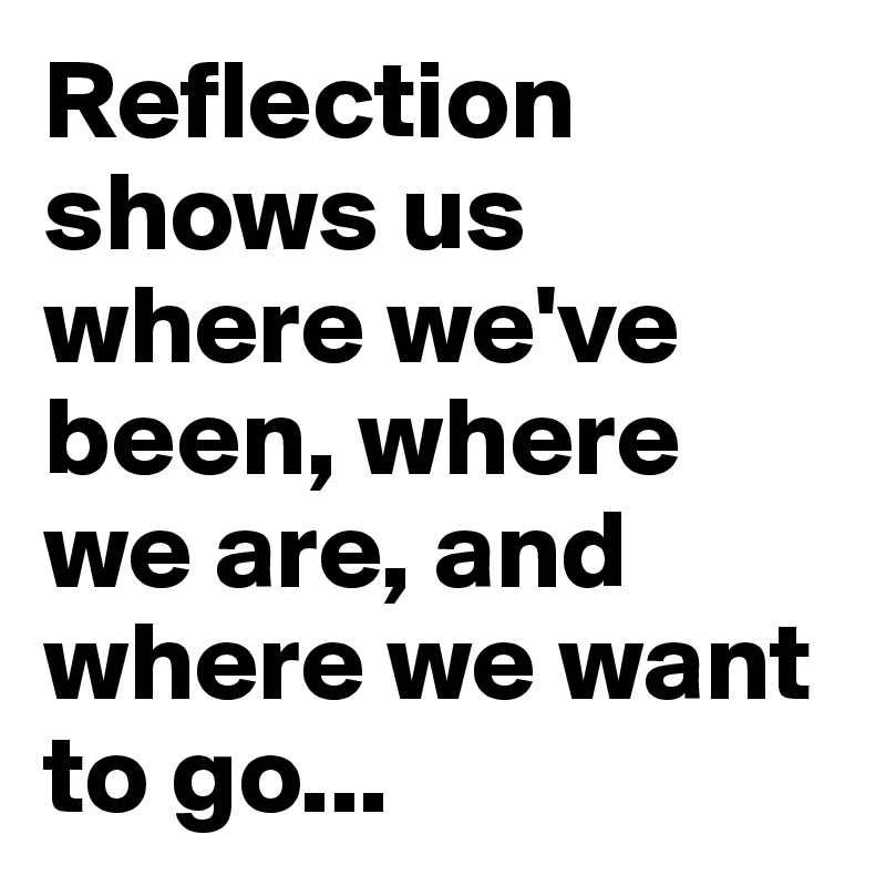 Reflection shows us where we've been, where we are, and where we want to go...