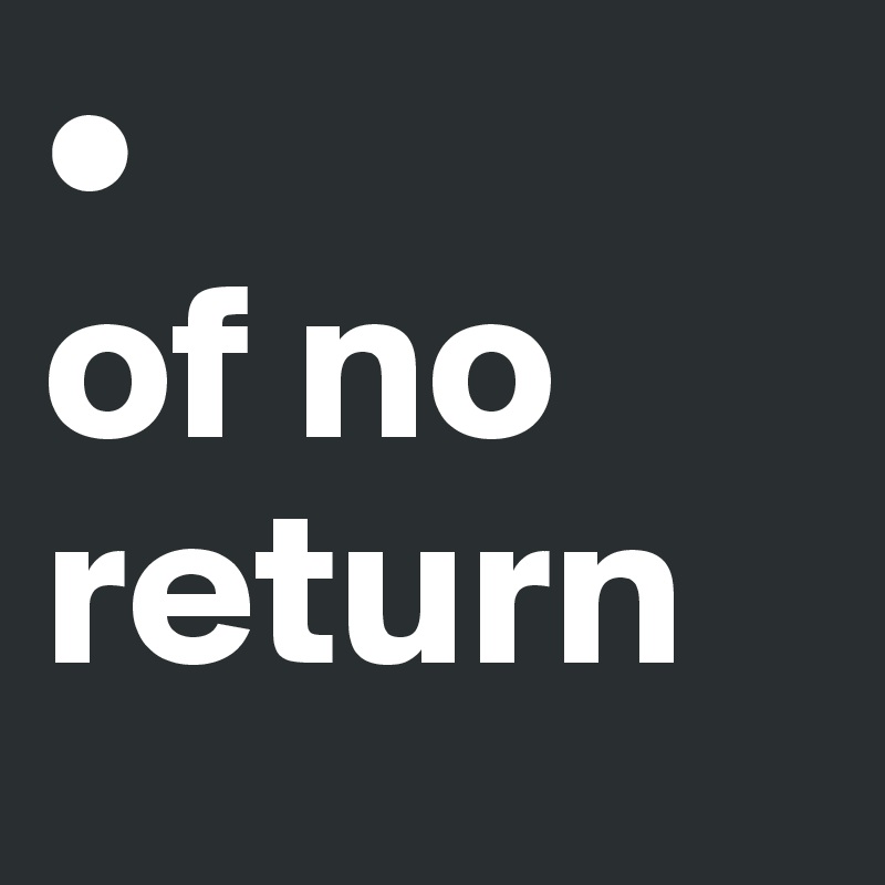 • 
of no return