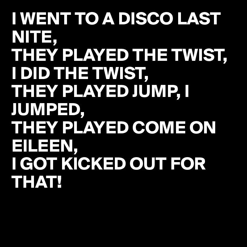 I WENT TO A DISCO LAST NITE,
THEY PLAYED THE TWIST, I DID THE TWIST,
THEY PLAYED JUMP, I JUMPED,
THEY PLAYED COME ON 
EILEEN,
I GOT KICKED OUT FOR 
THAT!


