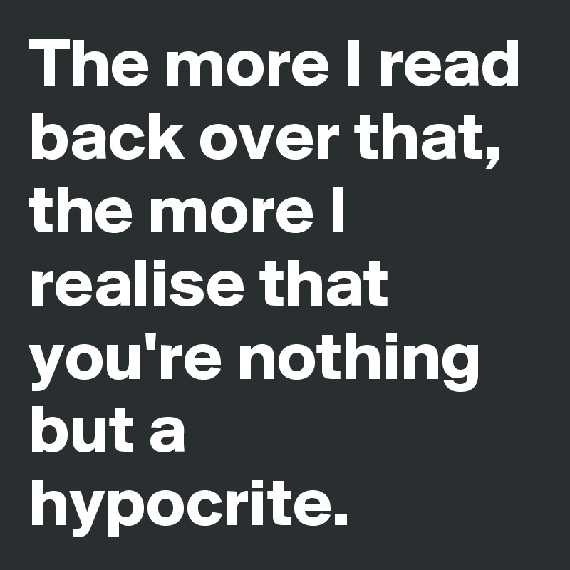 The more I read back over that, the more I realise that you're nothing but a hypocrite. 
