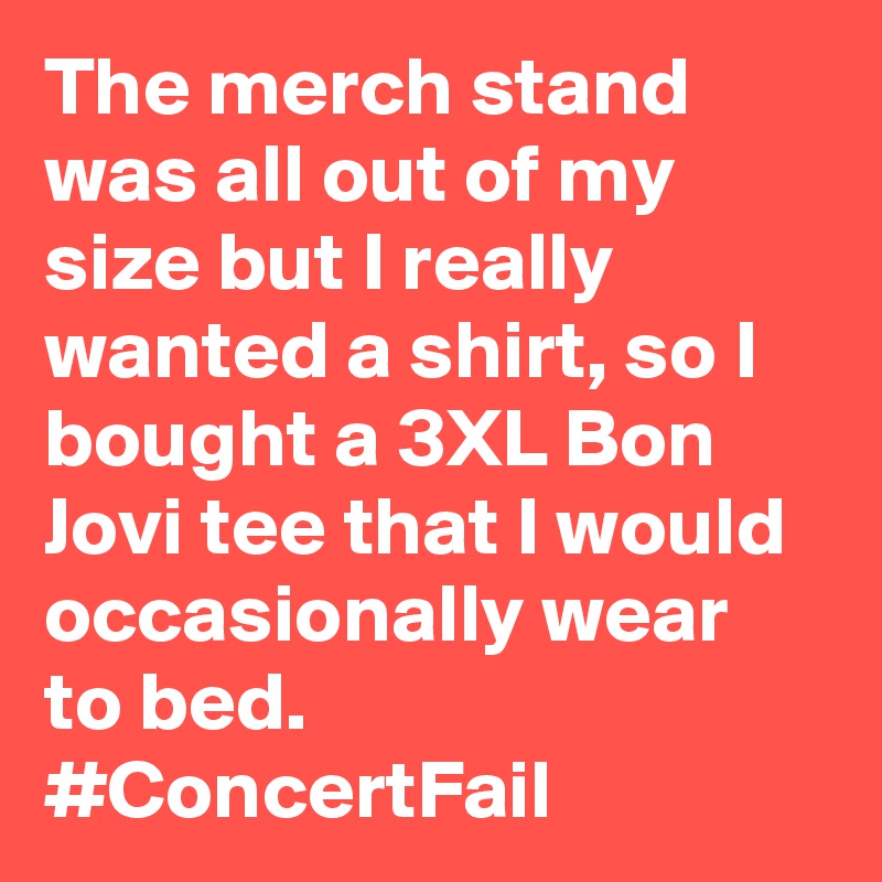 The merch stand was all out of my size but I really wanted a shirt, so I bought a 3XL Bon Jovi tee that I would occasionally wear to bed. #ConcertFail