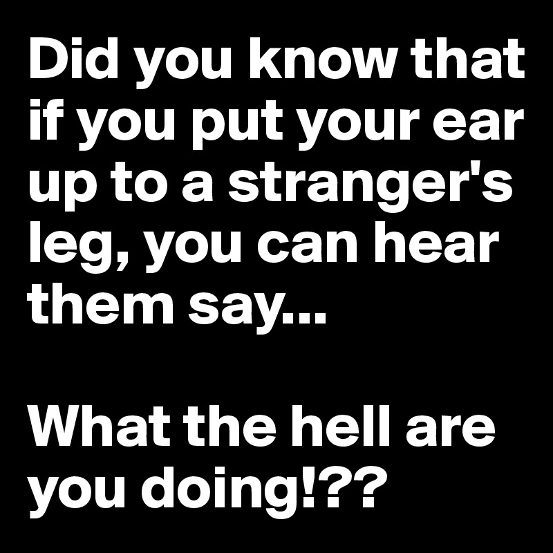 Did you know that if you put your ear up to a stranger's leg, you can ...