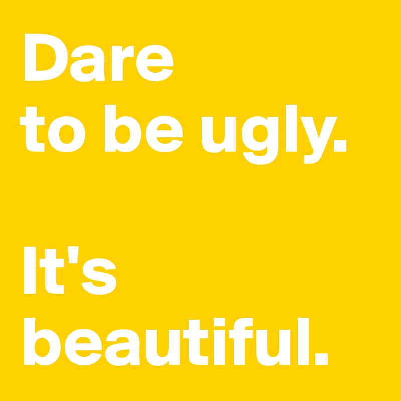 Dare 
to be ugly. 

It's beautiful. 