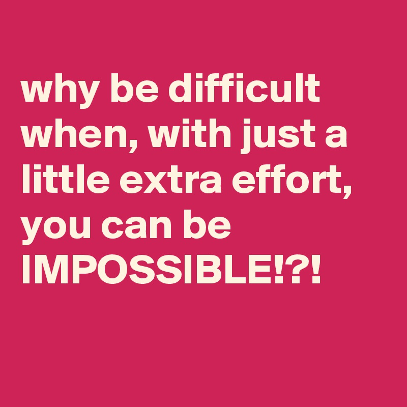 
why be difficult when, with just a little extra effort, you can be IMPOSSIBLE!?!

