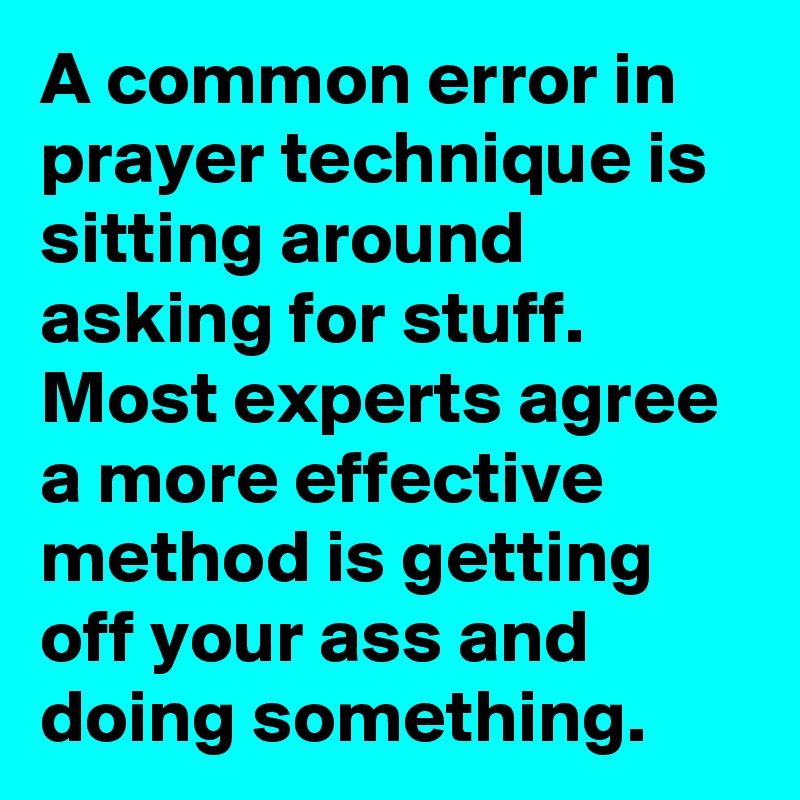 A common error in prayer technique is sitting around asking for stuff. 
Most experts agree a more effective method is getting off your ass and doing something.