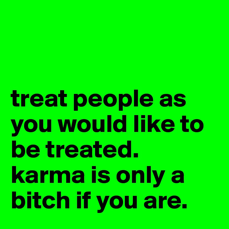 


treat people as you would like to be treated.
karma is only a bitch if you are.