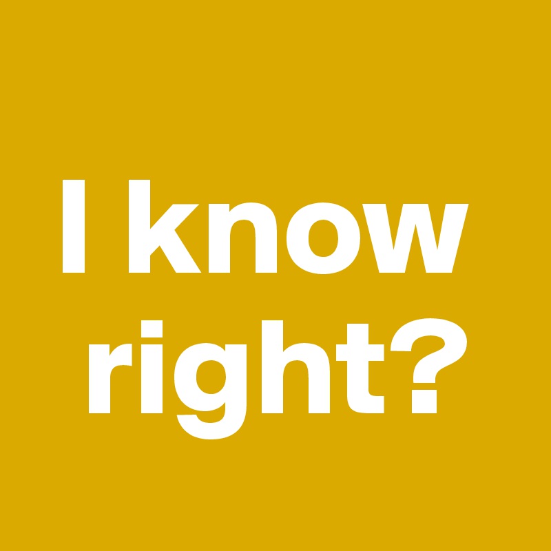 
 I know
  right?