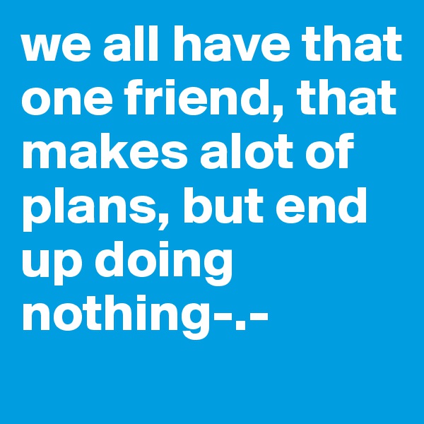we all have that one friend, that makes alot of plans, but end up doing nothing-.- 
